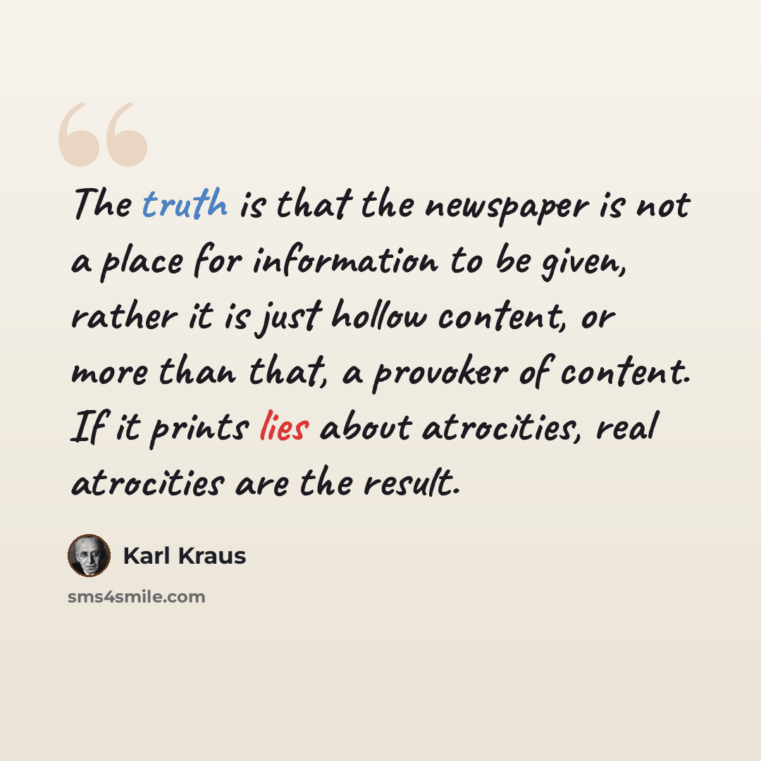 “The truth is that the newspaper is not a place for information to be given, rather it is just hollow content, or more than that, a provoker of content. If it prints lies about atrocities, real atrocities are the result.” quote by Karl Kraus