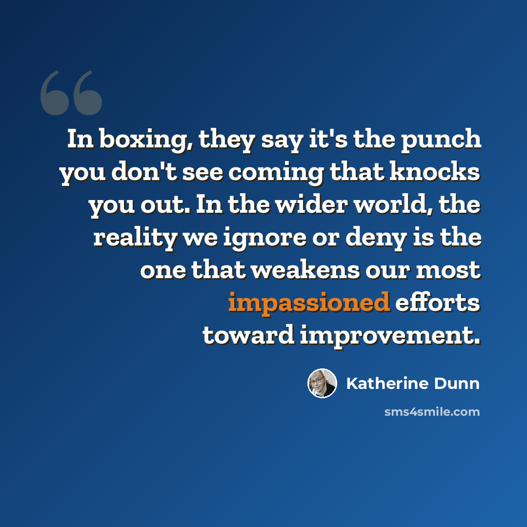 “In boxing, they say it's the punch you don't see coming that knocks you out. In the wider world, the reality we ignore or deny is the one that weakens our most impassioned efforts toward improvement.” quote by Katherine Dunn