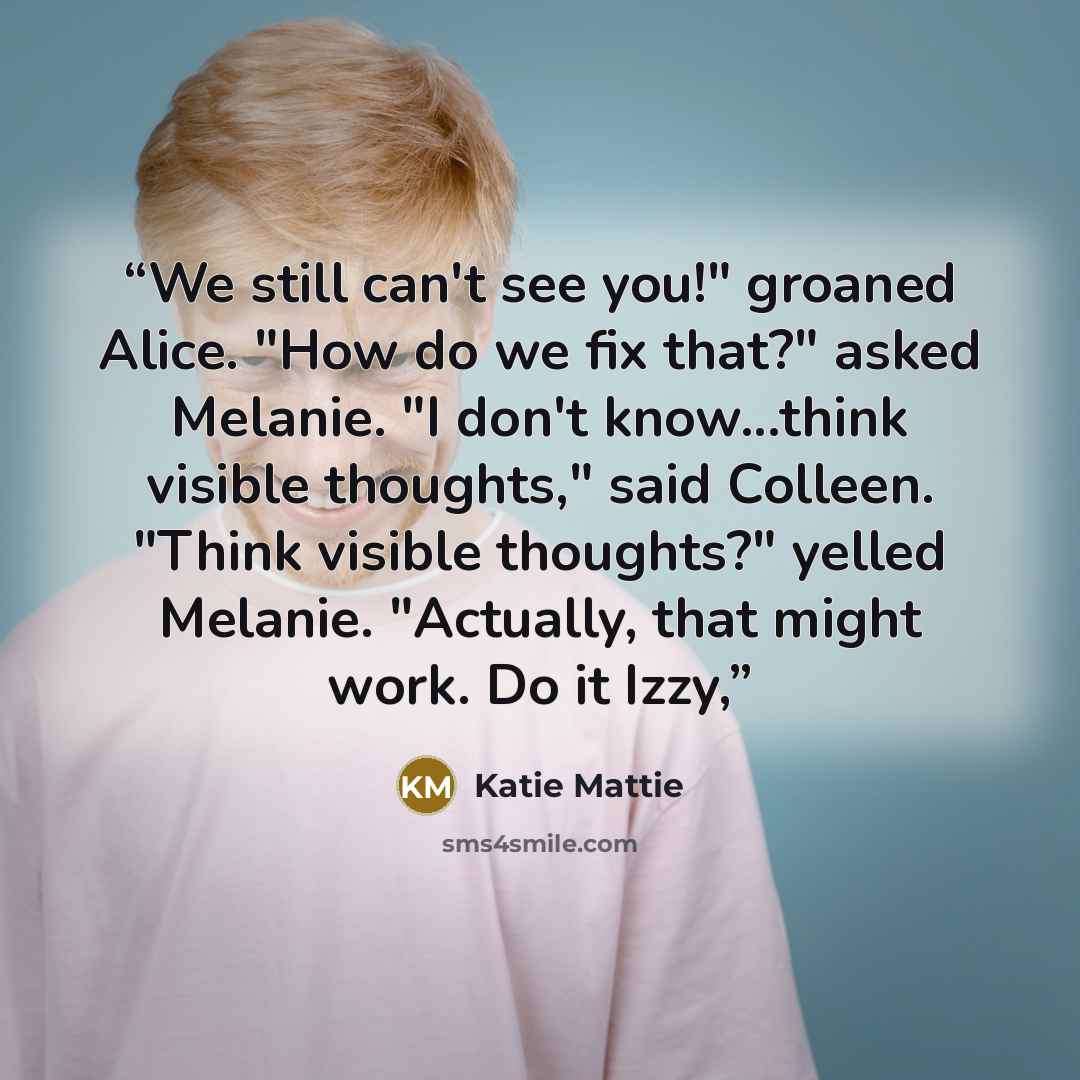 “We still can't see you!" groaned Alice. "How do we fix that?" asked Melanie. "I don't know...think visible thoughts," said Colleen. "Think visible thoughts?" yelled Melanie. "Actually, that might work. Do it Izzy,” quote by Katie Mattie