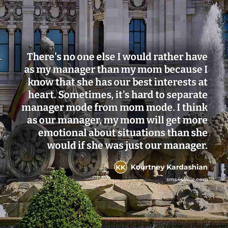 “There's no one else I would rather have as my manager than my mom because I know that she has our best interests at heart. Sometimes, it's hard to separate manager mode from mom mode. I think as our manager, my mom will get more emotional about situations than she would if she was just our manager.” quote by Kourtney Kardashian
