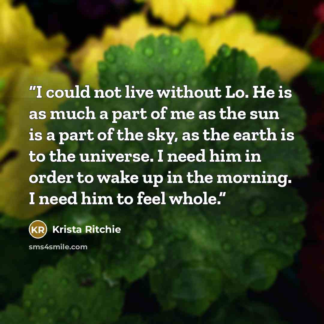 “I could not live without Lo. He is as much a part of me as the sun is a part of the sky, as the earth is to the universe. I need him in order to wake up in the morning. I need him to feel whole.” quote by Krista Ritchie