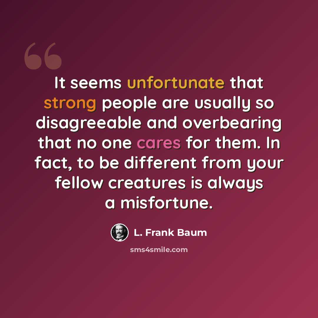 “It seems unfortunate that strong people are usually so disagreeable and overbearing that no one cares for them. In fact, to be different from your fellow creatures is always a misfortune.” quote by L. Frank Baum