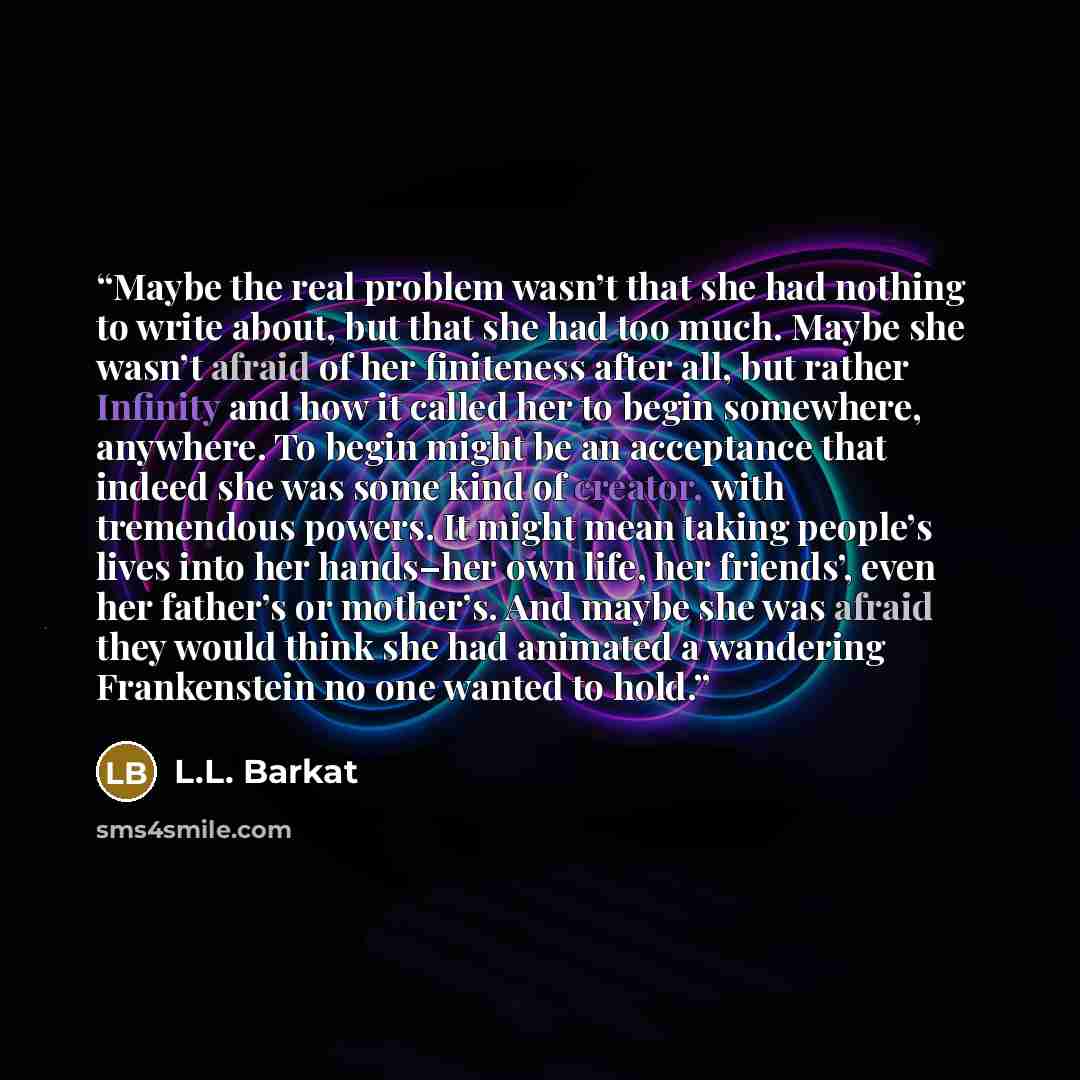 “Maybe the real problem wasn’t that she had nothing to write about, but that she had too much. Maybe she wasn’t afraid of her finiteness after all, but rather Infinity and how it called her to begin somewhere, anywhere. To begin might be an acceptance that indeed she was some kind of creator, with…” quote by L.L. Barkat