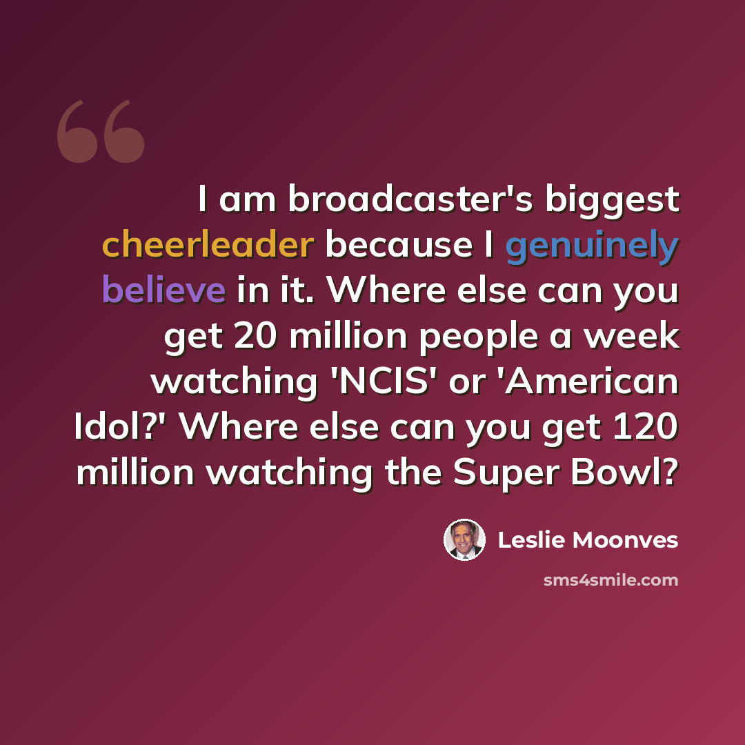 “I am broadcaster's biggest cheerleader because I genuinely believe in it. Where else can you get 20 million people a week watching 'NCIS' or 'American Idol?' Where else can you get 120 million watching the Super Bowl?” quote by Leslie Moonves