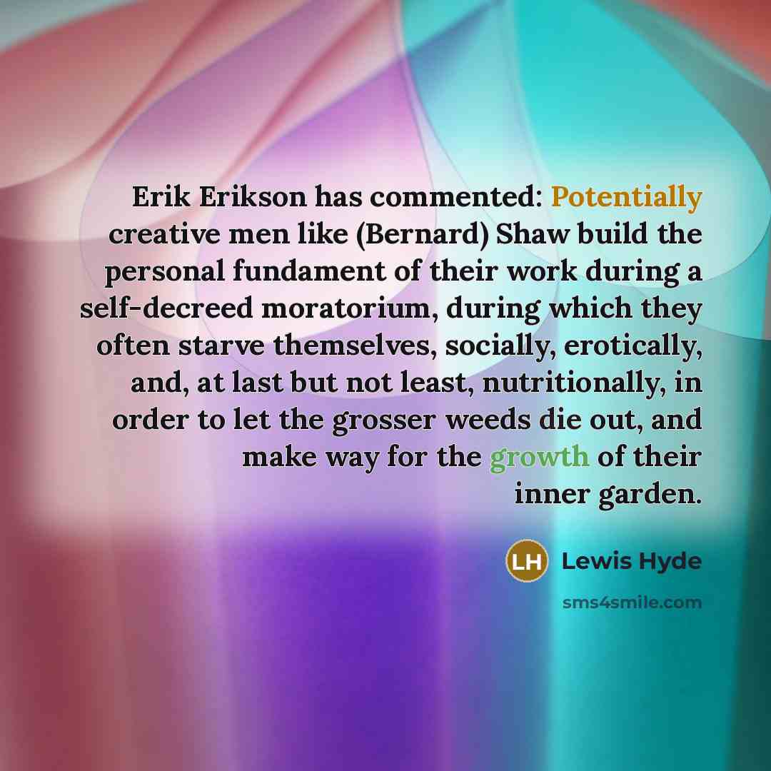 “Erik Erikson has commented: Potentially creative men like (Bernard) Shaw build the personal fundament of their work during a self-decreed moratorium, during which they often starve themselves, socially, erotically, and, at last but not least, nutritionally, in order to let the grosser weeds die…” quote by Lewis Hyde