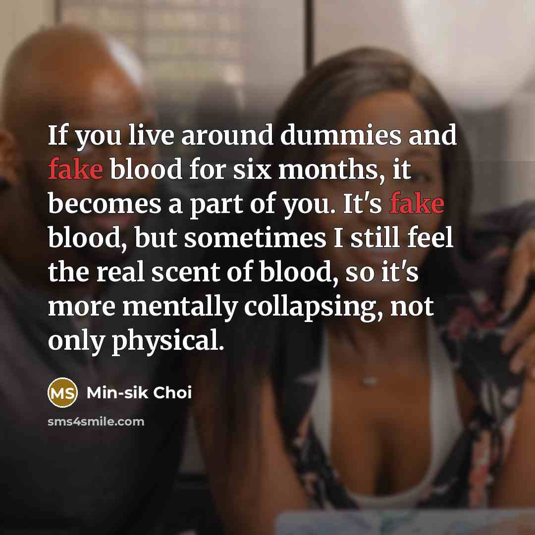 “If you live around dummies and fake blood for six months, it becomes a part of you. It's fake blood, but sometimes I still feel the real scent of blood, so it's more mentally collapsing, not only physical.” quote by Min-sik Choi