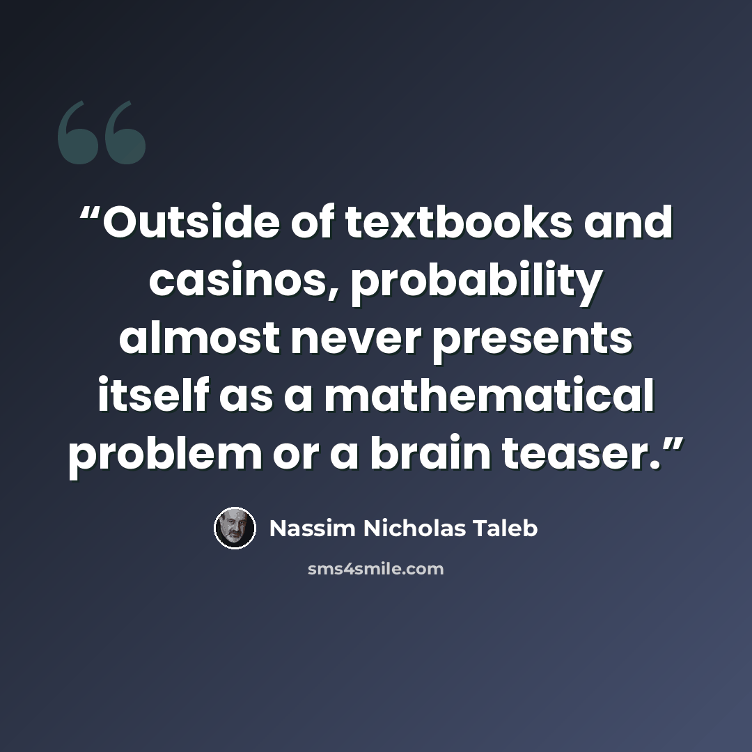 “Outside of textbooks and casinos, probability almost never presents itself as a mathematical problem or a brain teaser.” quote by Nassim Nicholas Taleb