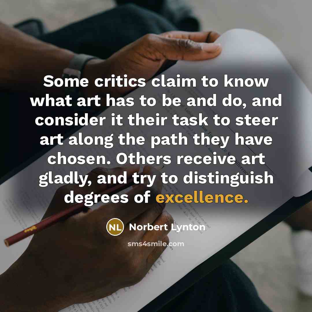 “Some critics claim to know what art has to be and do, and consider it their task to steer art along the path they have chosen. Others receive art gladly, and try to distinguish degrees of excellence.” quote by Norbert Lynton