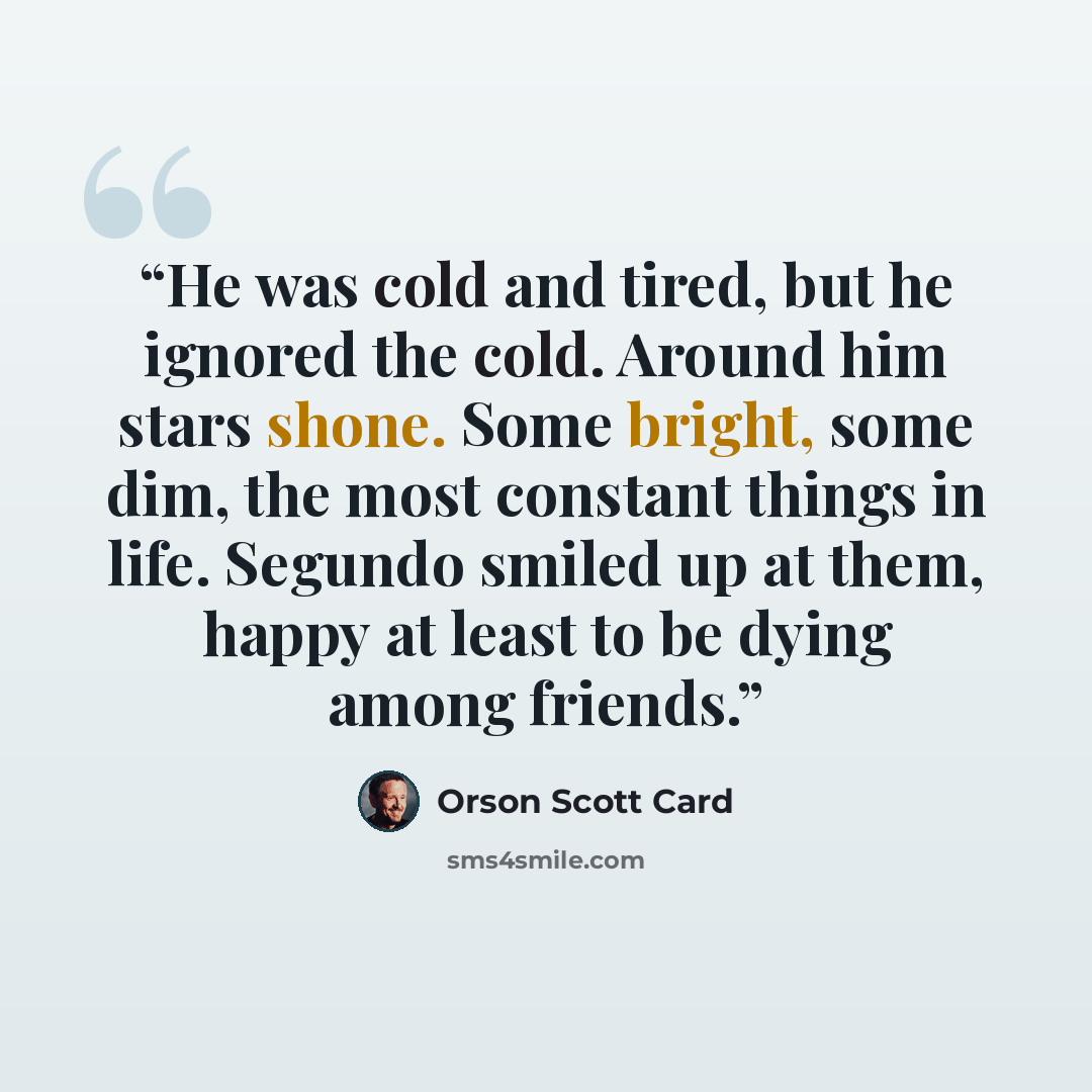 “He was cold and tired, but he ignored the cold. Around him stars shone. Some bright, some dim, the most constant things in life. Segundo smiled up at them, happy at least to be dying among friends.” quote by Orson Scott Card