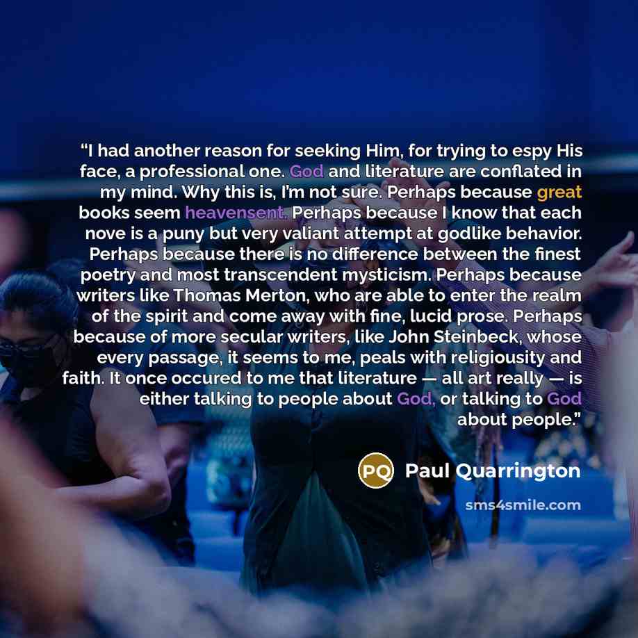 “I had another reason for seeking Him, for trying to espy His face, a professional one. God and literature are conflated in my mind. Why this is, I’m not sure. Perhaps because great books seem heavensent. Perhaps because I know that each nove is a puny but very valiant attempt at godlike behavior…” quote by Paul Quarrington