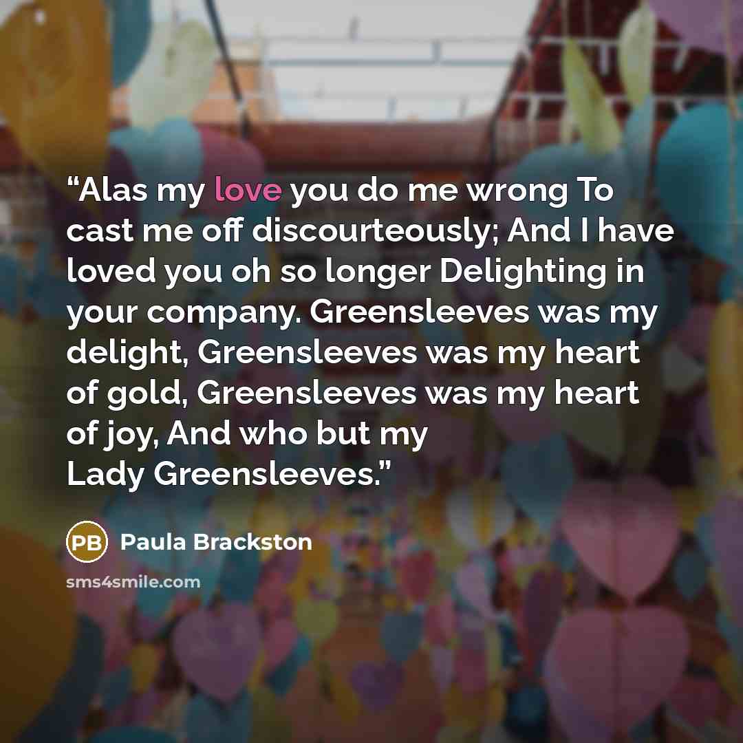 “Alas my love you do me wrong To cast me off discourteously; And I have loved you oh so longer Delighting in your company. Greensleeves was my delight, Greensleeves was my heart of gold, Greensleeves was my heart of joy, And who but my Lady Greensleeves.” quote by Paula Brackston