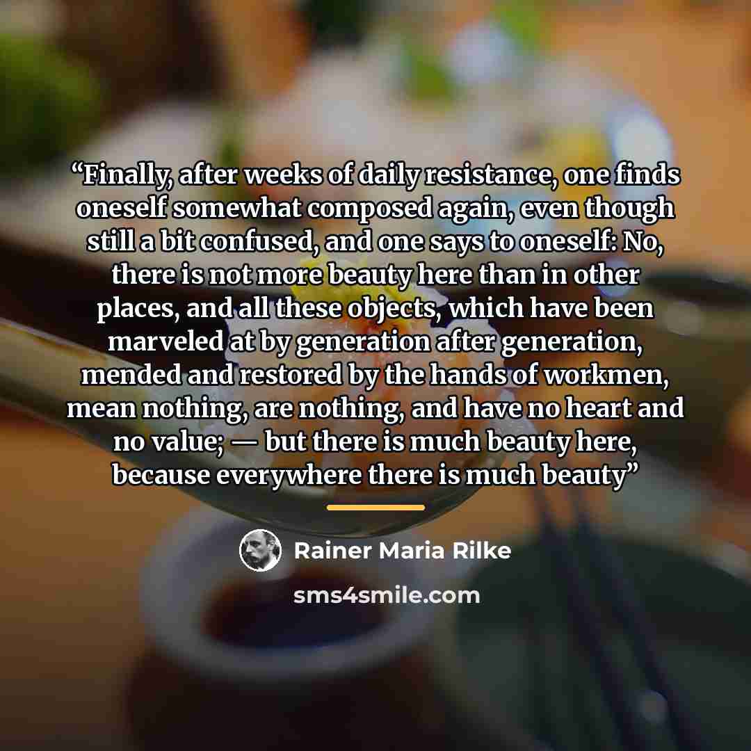 “Finally, after weeks of daily resistance, one finds oneself somewhat composed again, even though still a bit confused, and one says to oneself: No, there is not more beauty here than in other places, and all these objects, which have been marveled at by generation after generation, mended and…” quote by Rainer Maria Rilke