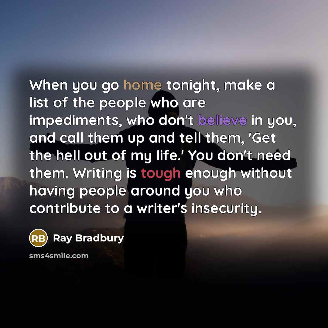 “When you go home tonight, make a list of the people who are impediments, who don't believe in you, and call them up and tell them, 'Get the hell out of my life.' You don't need them. Writing is tough enough without having people around you who contribute to a writer's insecurity.” quote by Ray Bradbury
