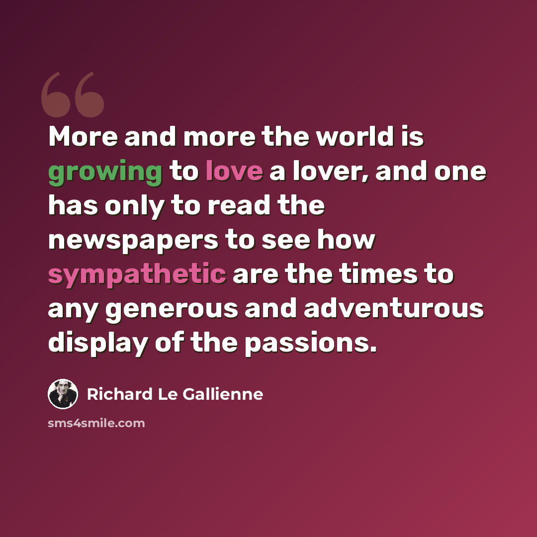 “More and more the world is growing to love a lover, and one has only to read the newspapers to see how sympathetic are the times to any generous and adventurous display of the passions.” quote by Richard Le Gallienne