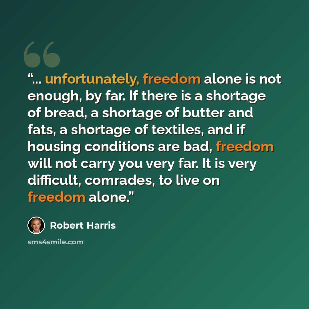 “... unfortunately, freedom alone is not enough, by far. If there is a shortage of bread, a shortage of butter and fats, a shortage of textiles, and if housing conditions are bad, freedom will not carry you very far. It is very difficult, comrades, to live on freedom alone.” quote by Robert Harris