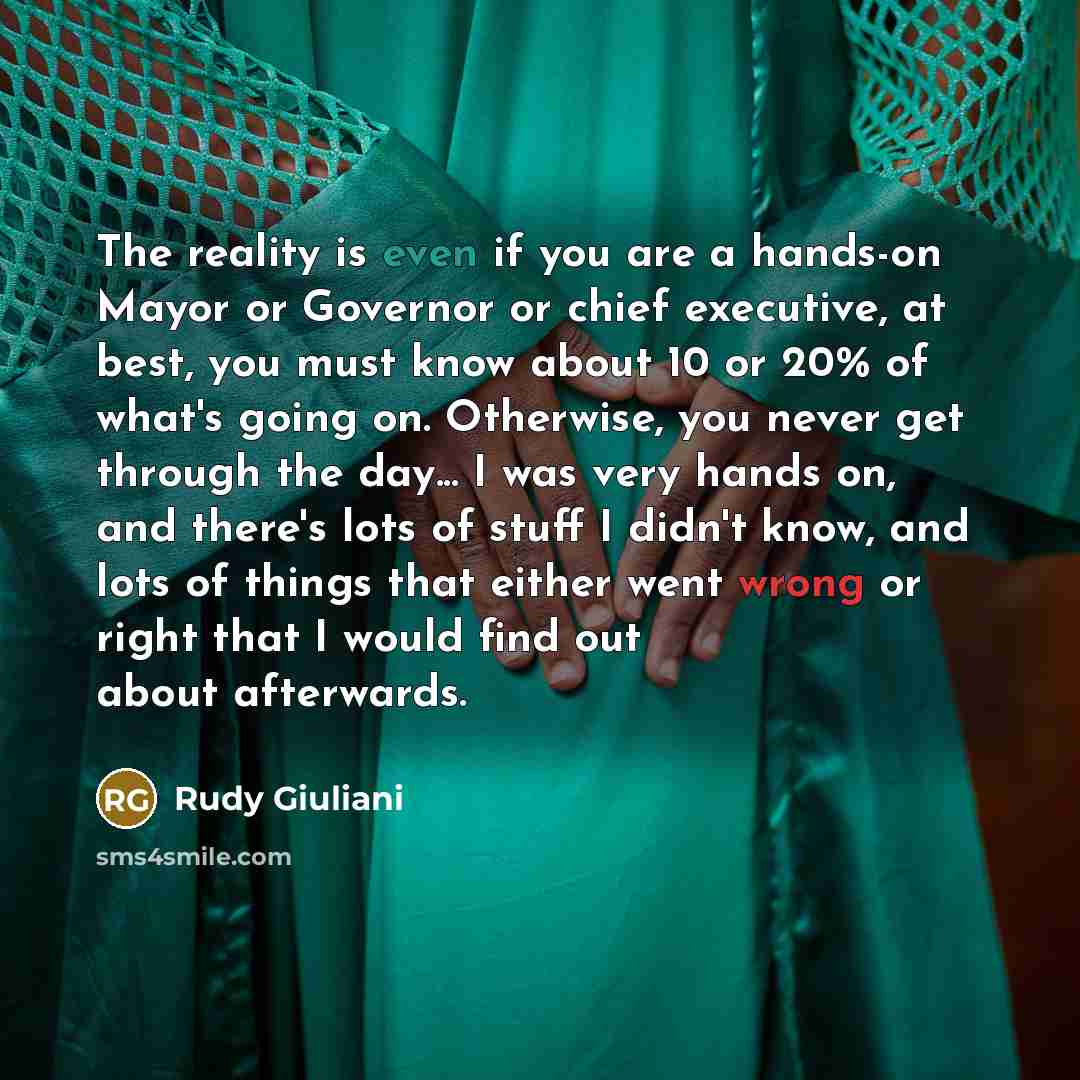 “The reality is even if you are a hands-on Mayor or Governor or chief executive, at best, you must know about 10 or 20% of what's going on. Otherwise, you never get through the day... I was very hands on, and there's lots of stuff I didn't know, and lots of things that either went wrong or right…” quote by Rudy Giuliani