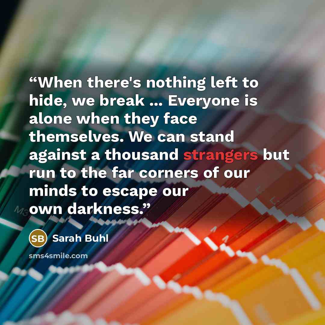 “When there's nothing left to hide, we break ... Everyone is alone when they face themselves. We can stand against a thousand strangers but run to the far corners of our minds to escape our own darkness.” quote by Sarah Buhl