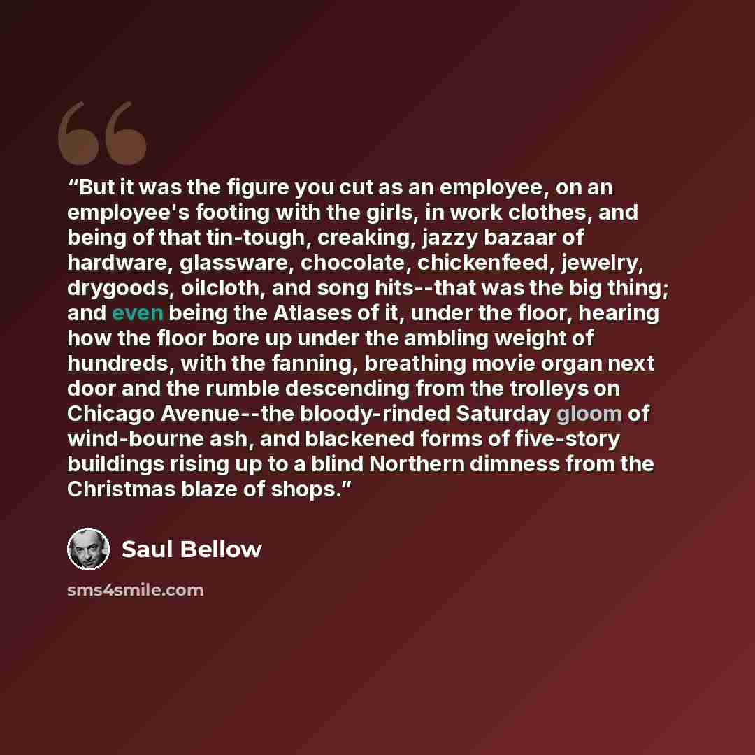 “But it was the figure you cut as an employee, on an employee's footing with the girls, in work clothes, and being of that tin-tough, creaking, jazzy bazaar of hardware, glassware, chocolate, chickenfeed, jewelry, drygoods, oilcloth, and song hits--that was the big thing; and even being the Atlases…” quote by Saul Bellow