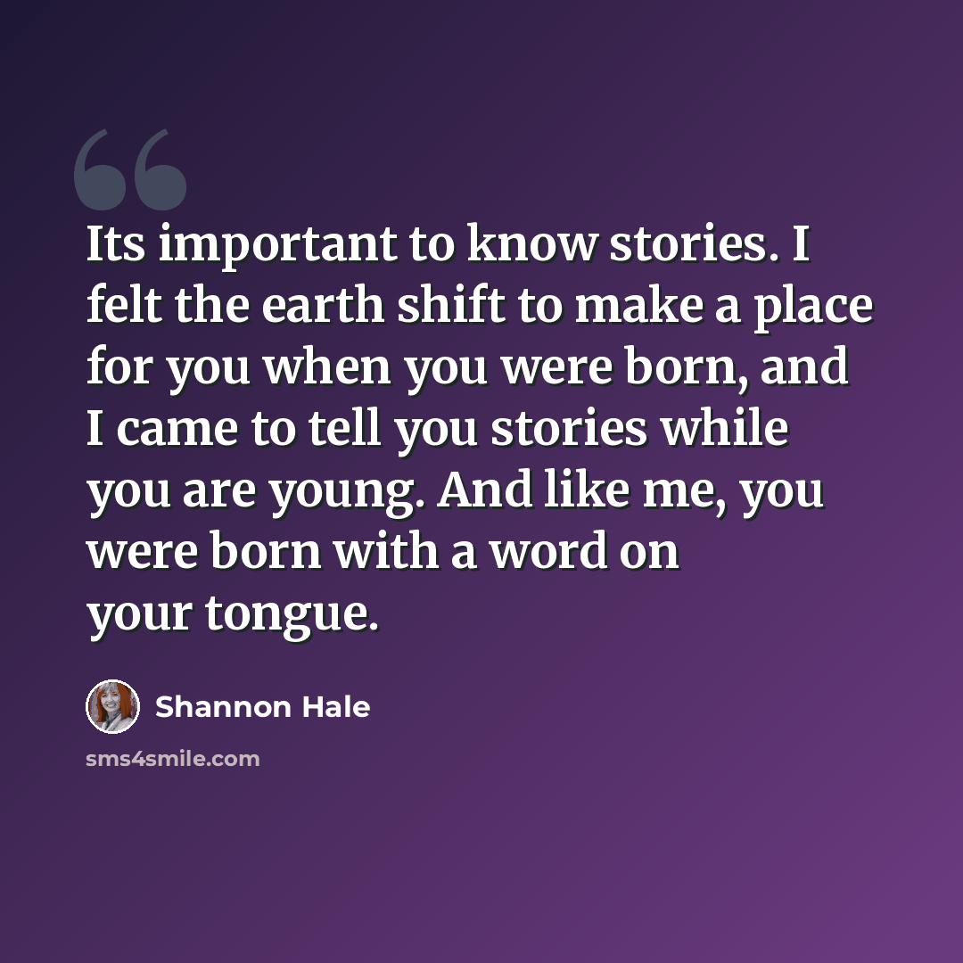 “Its important to know stories. I felt the earth shift to make a place for you when you were born, and I came to tell you stories while you are young. And like me, you were born with a word on your tongue.” quote by Shannon Hale