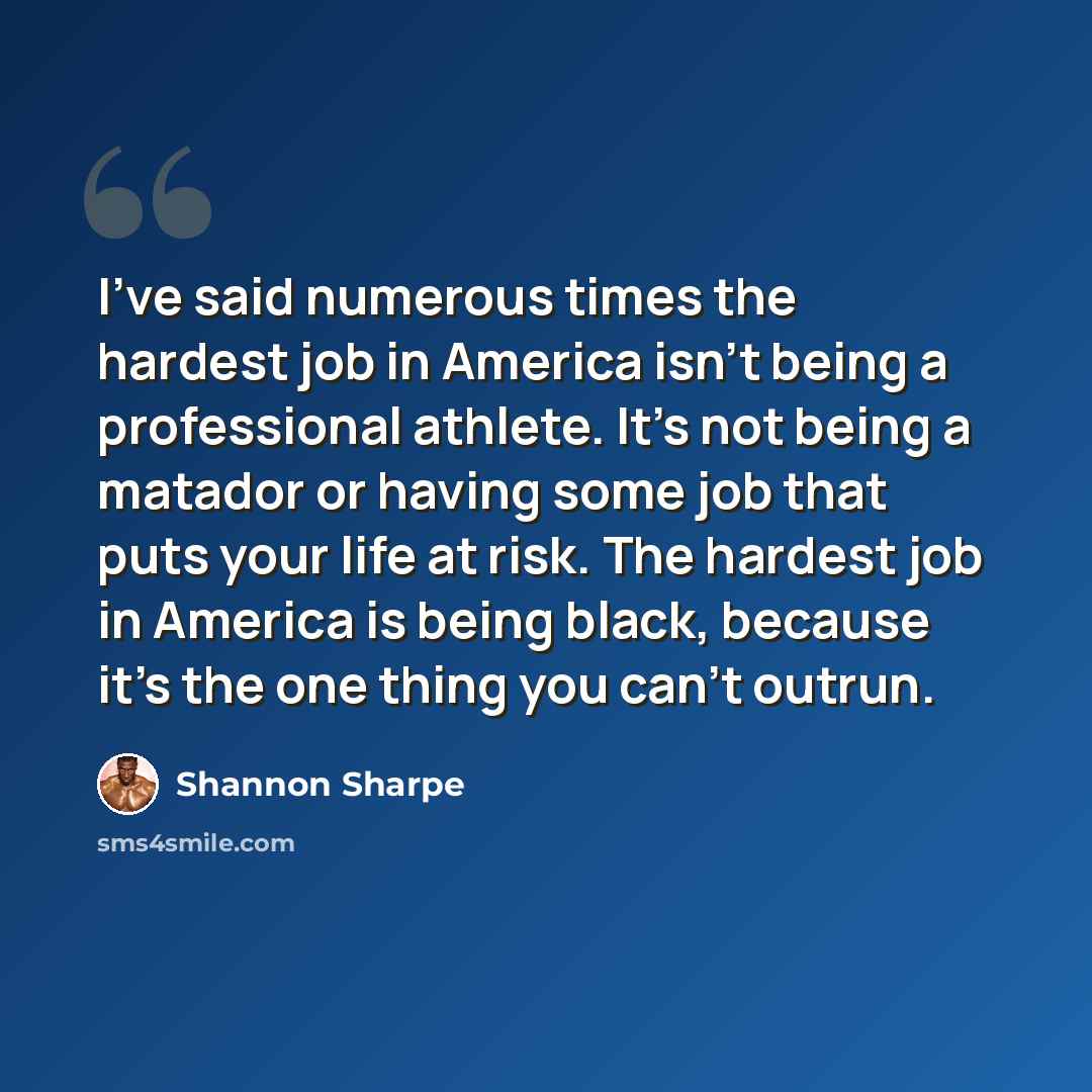 “I've said numerous times the hardest job in America isn't being a professional athlete. It's not being a matador or having some job that puts your life at risk. The hardest job in America is being black, because it's the one thing you can't outrun.” quote by Shannon Sharpe
