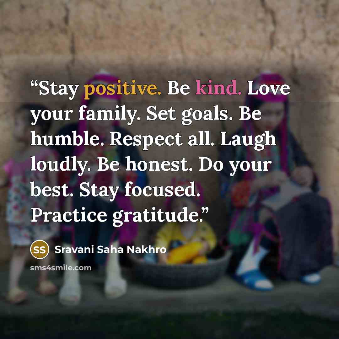 “Stay positive. Be kind. Love your family. Set goals. Be humble. Respect all. Laugh loudly. Be honest. Do your best. Stay focused. Practice gratitude.” quote by Sravani Saha Nakhro