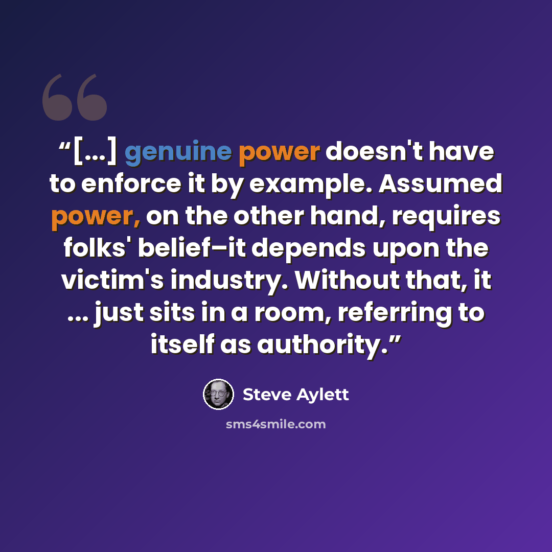 “[...] genuine power doesn't have to enforce it by example. Assumed power, on the other hand, requires folks' belief–it depends upon the victim's industry. Without that, it ... just sits in a room, referring to itself as authority.” quote by Steve Aylett