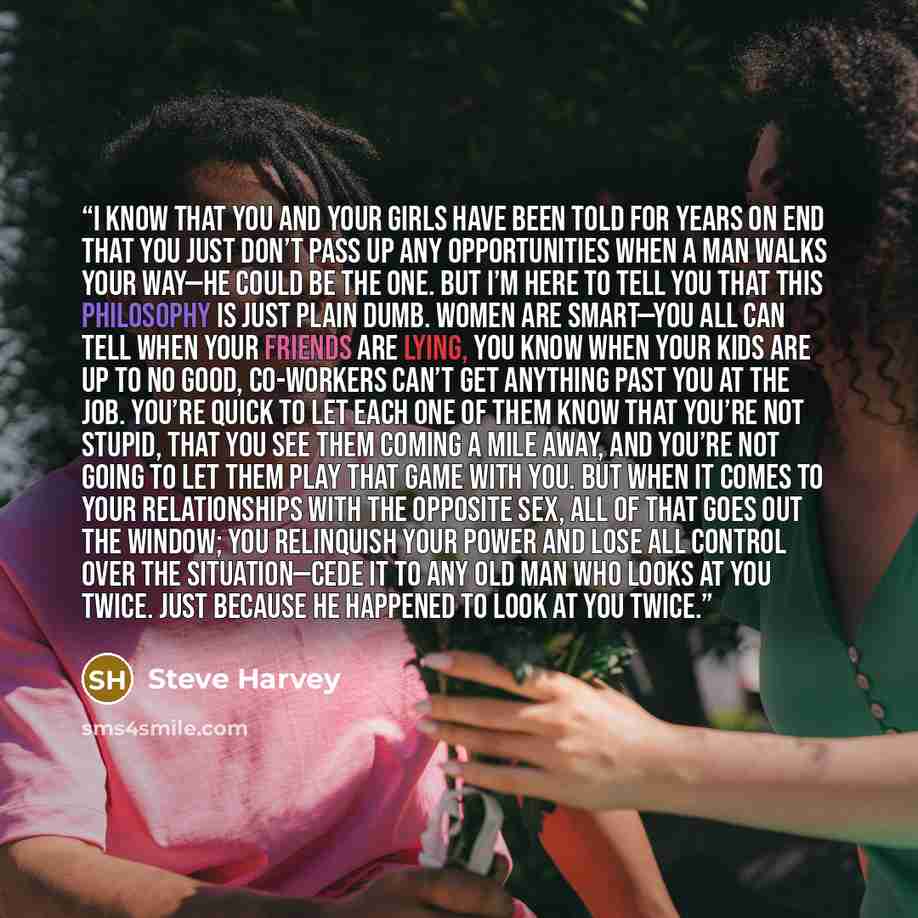 “I know that you and your girls have been told for years on end that you just don’t pass up any opportunities when a man walks your way—he could be The One. But I’m here to tell you that this philosophy is just plain dumb. Women are smart—you all can tell when your friends are lying, you know when…” quote by Steve Harvey