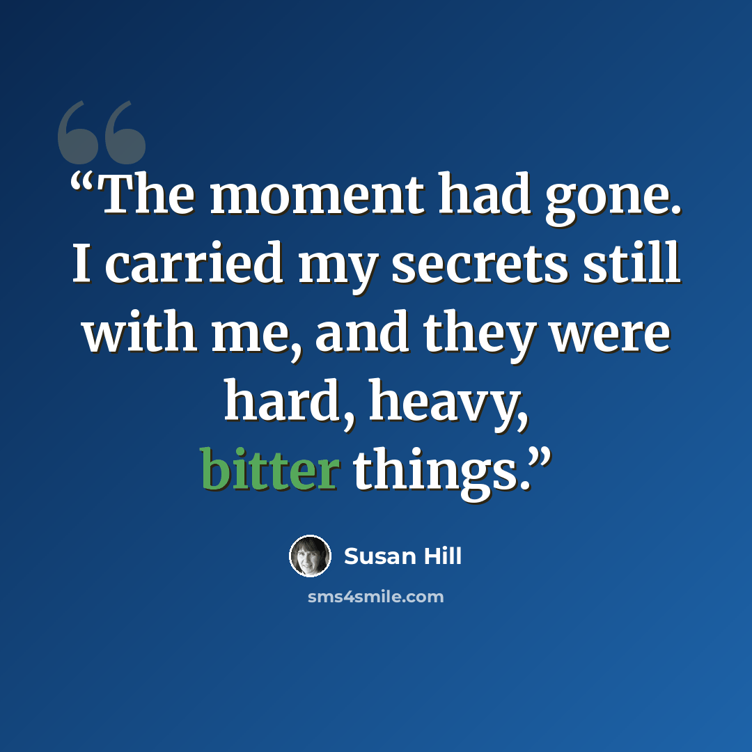 “The moment had gone. I carried my secrets still with me, and they were hard, heavy, bitter things.” quote by Susan Hill