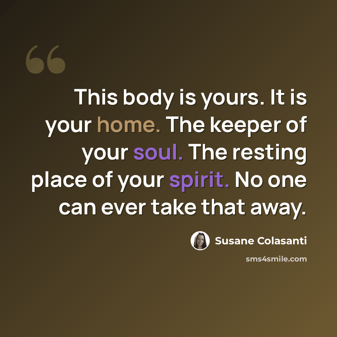 “This body is yours. It is your home. The keeper of your soul. The resting place of your spirit. No one can ever take that away.” quote by Susane Colasanti