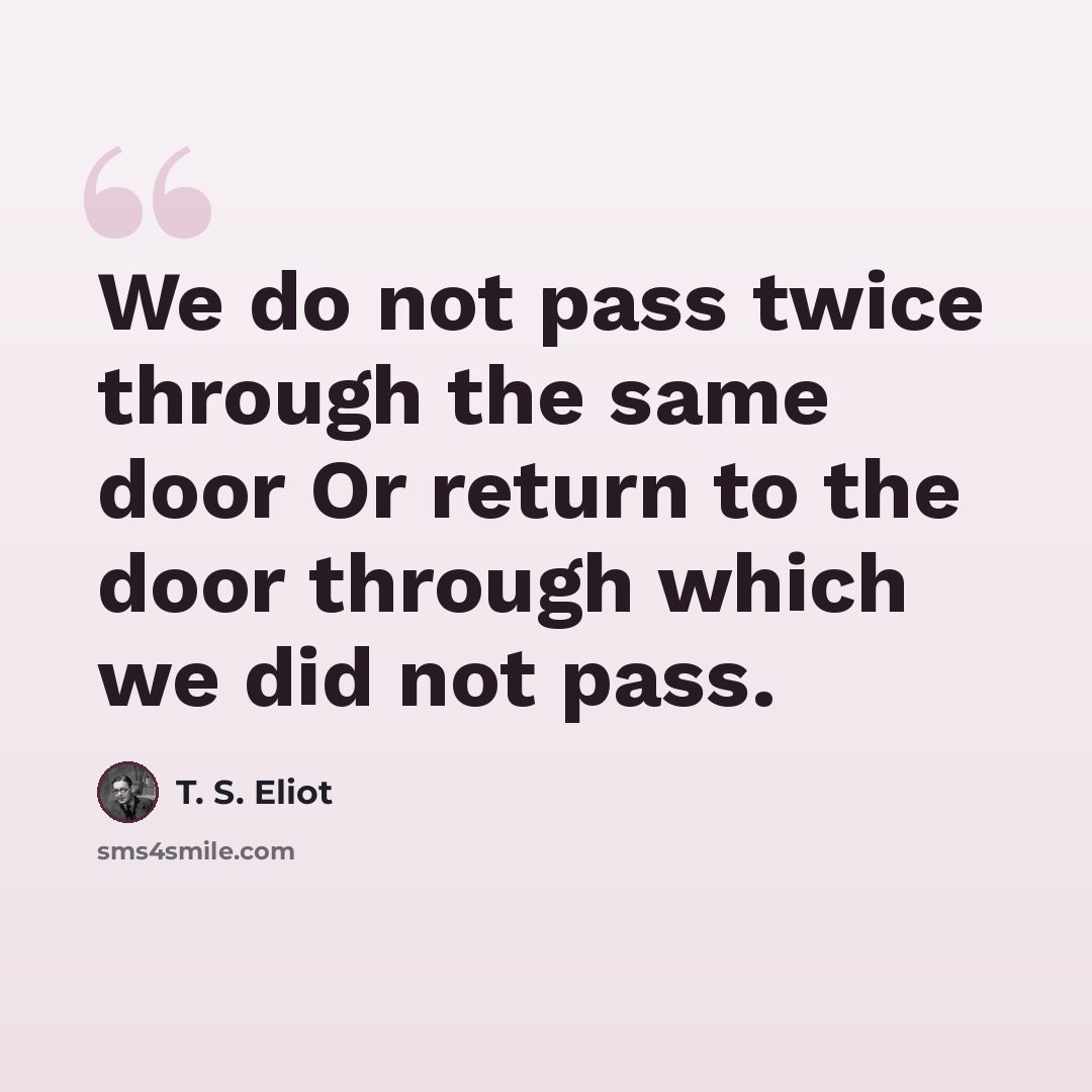 “We do not pass twice through the same door Or return to the door through which we did not pass.” quote by T. S. Eliot