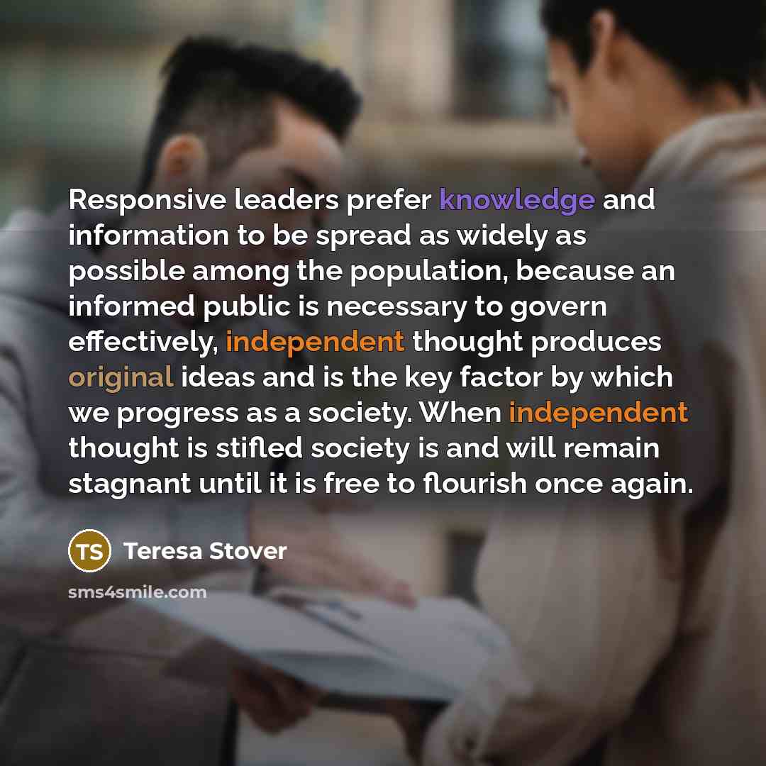 “Responsive leaders prefer knowledge and information to be spread as widely as possible among the population, because an informed public is necessary to govern effectively, independent thought produces original ideas and is the key factor by which we progress as a society. When independent thought…” quote by Teresa Stover