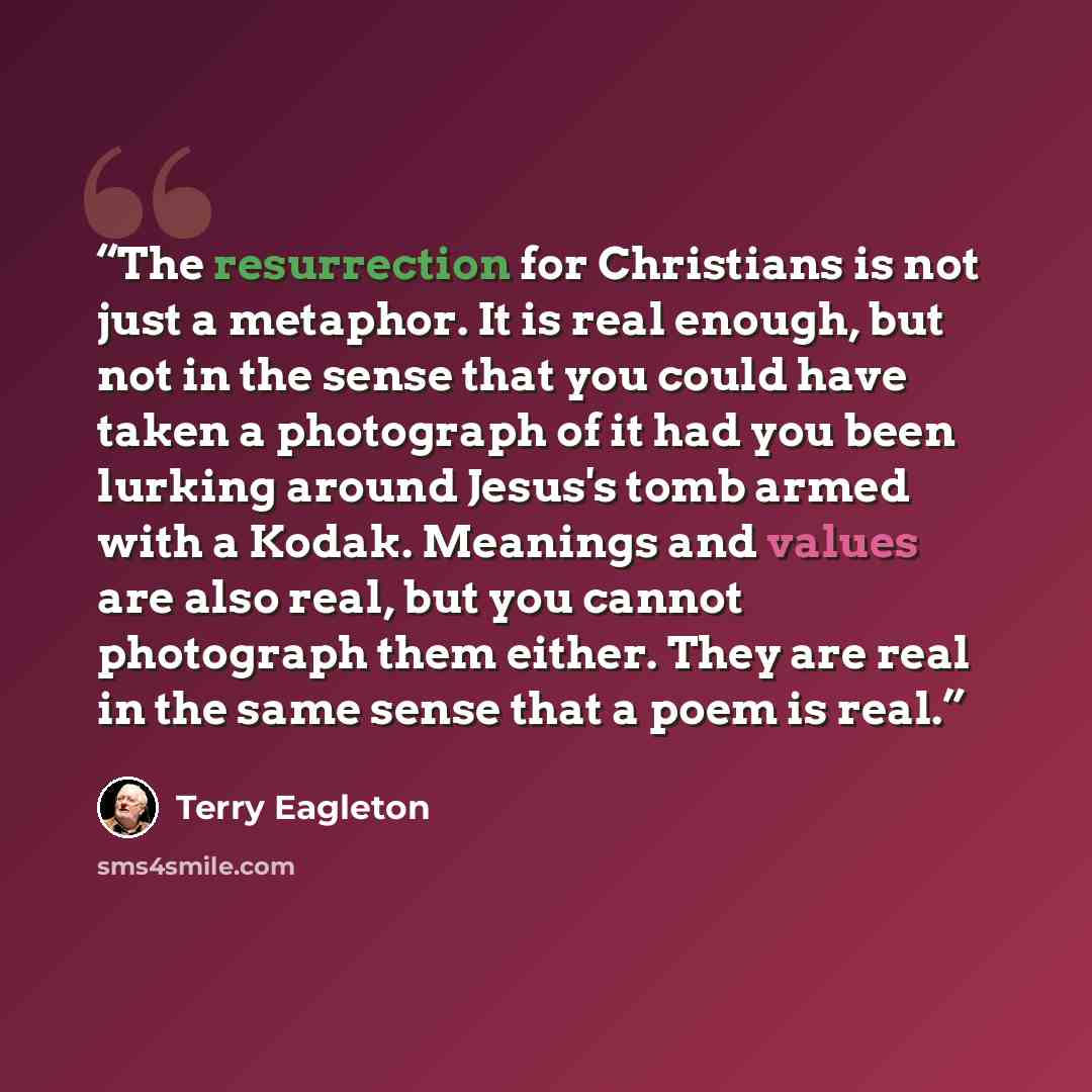 “The resurrection for Christians is not just a metaphor. It is real enough, but not in the sense that you could have taken a photograph of it had you been lurking around Jesus's tomb armed with a Kodak. Meanings and values are also real, but you cannot photograph them either. They are real in the…” quote by Terry Eagleton