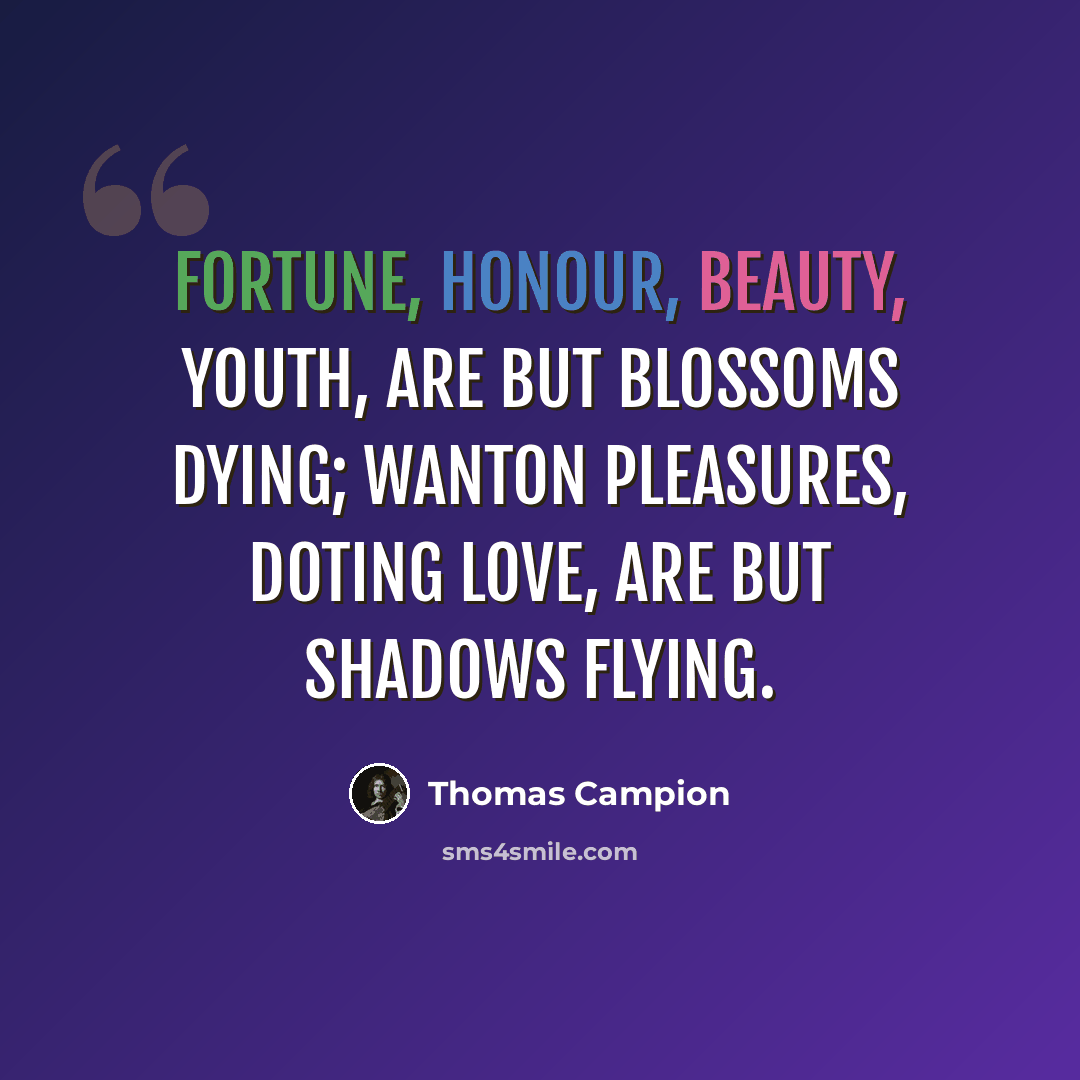 “Fortune, honour, beauty, youth, Are but blossoms dying; Wanton pleasures, doting love, Are but shadows flying.” quote by Thomas Campion