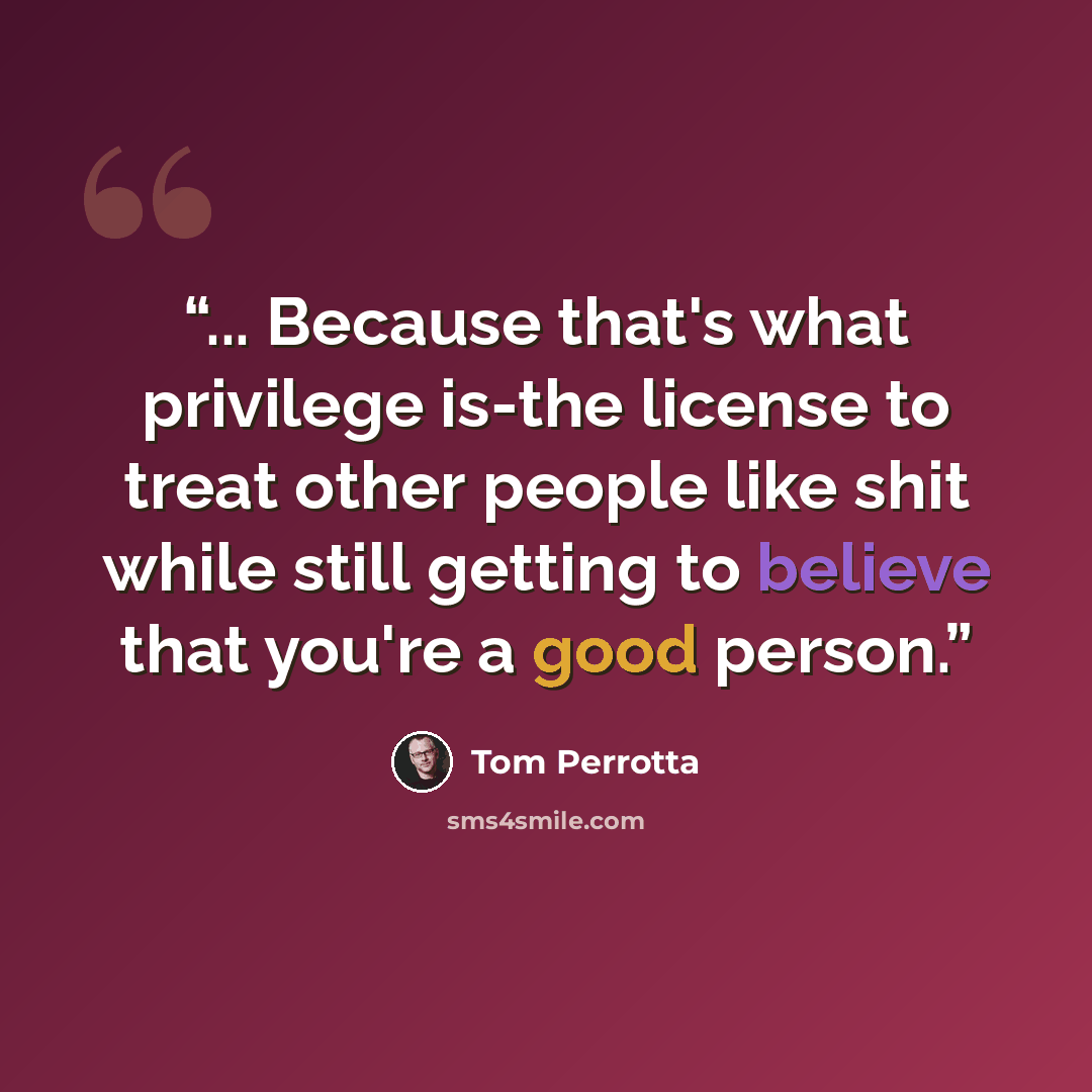“... Because that's what privilege is-the license to treat other people like shit while still getting to believe that you're a good person.” quote by Tom Perrotta