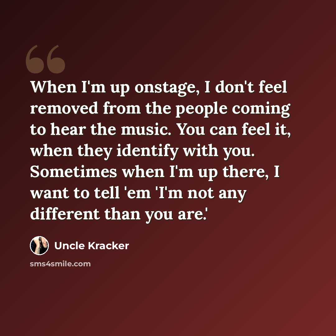 “When I'm up onstage, I don't feel removed from the people coming to hear the music. You can feel it, when they identify with you. Sometimes when I'm up there, I want to tell 'em 'I'm not any different than you are.'” quote by Uncle Kracker