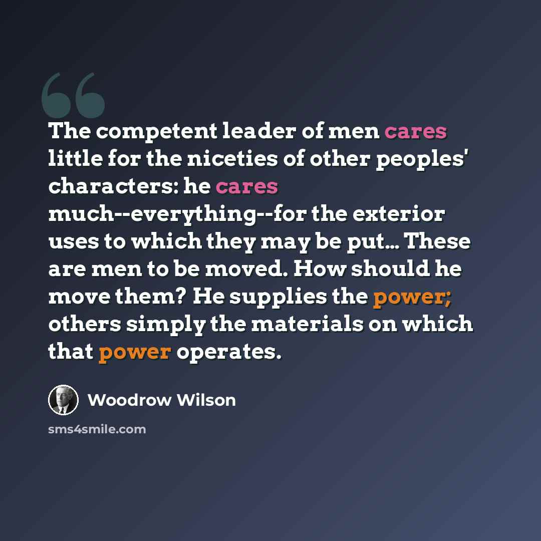 “The competent leader of men cares little for the niceties of other peoples' characters: he cares much--everything--for the exterior uses to which they may be put… These are men to be moved. How should he move them? He supplies the power; others simply the materials on which that power operates.” quote by Woodrow Wilson