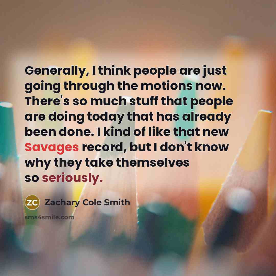 “Generally, I think people are just going through the motions now. There's so much stuff that people are doing today that has already been done. I kind of like that new Savages record, but I don't know why they take themselves so seriously.” quote by Zachary Cole Smith