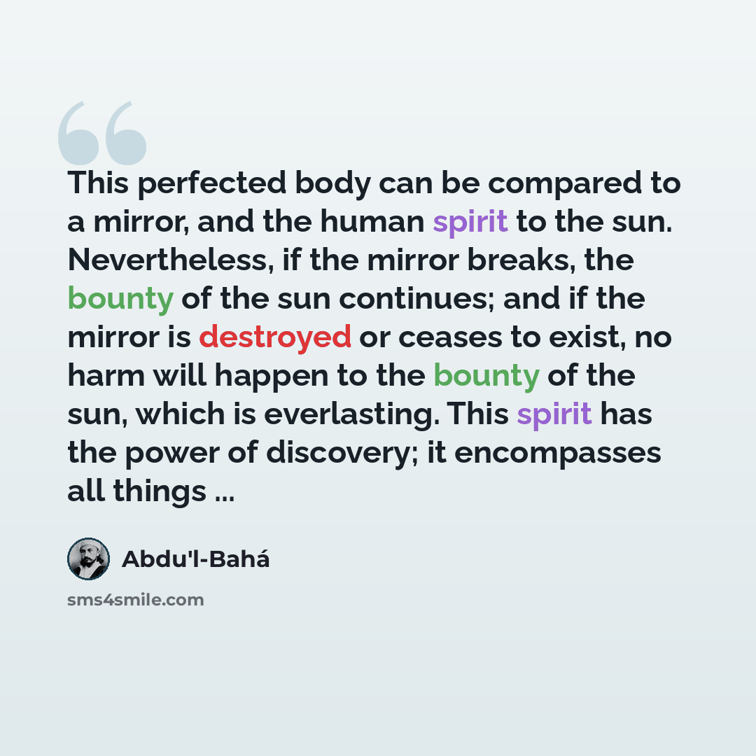 “This perfected body can be compared to a mirror, and the human spirit to the sun. Nevertheless, if the mirror breaks, the bounty of the sun continues; and if the mirror is destroyed or ceases to exist, no harm will happen to the bounty of the sun, which is everlasting. This spirit has the power of…” quote by Abdu'l-Bahá