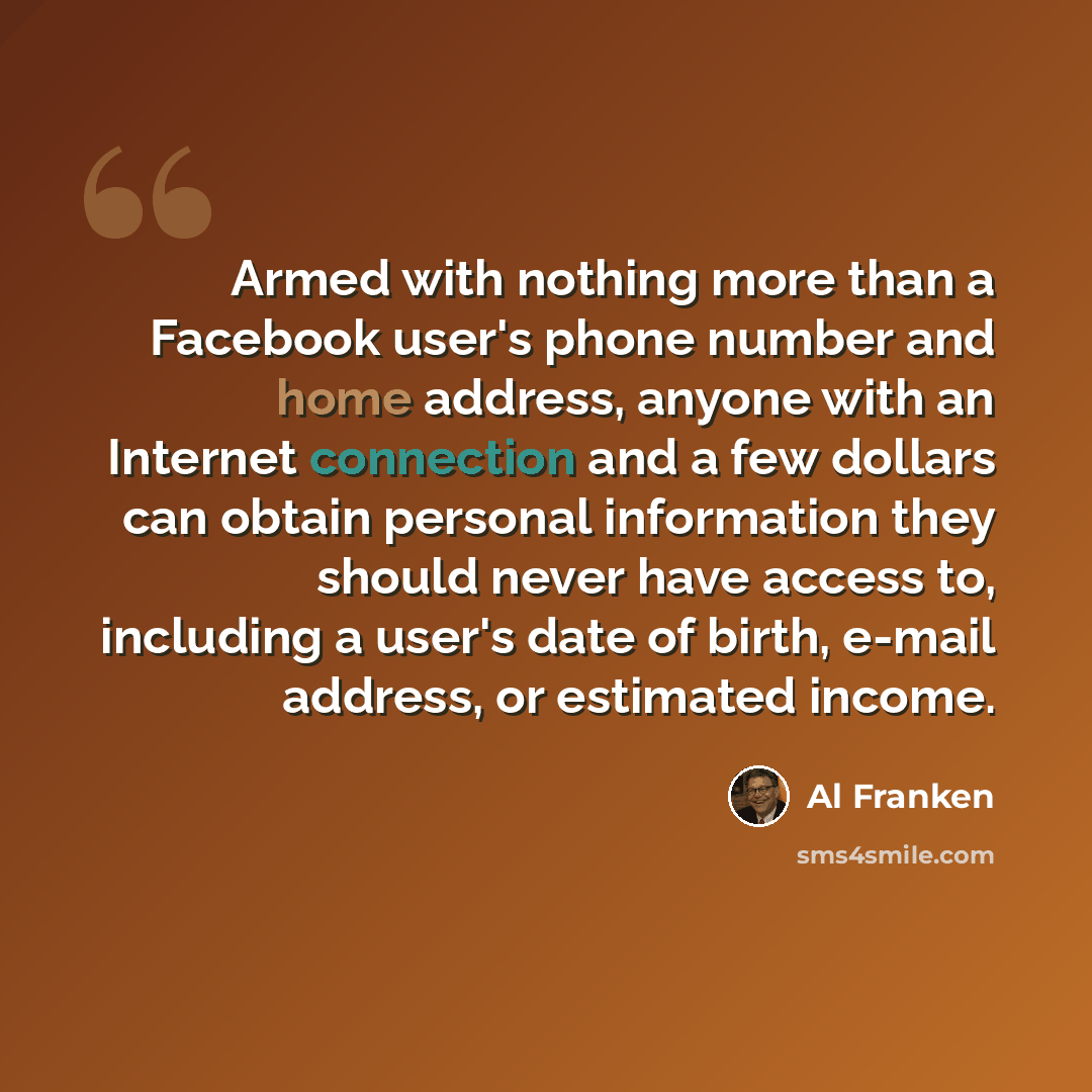 “Armed with nothing more than a Facebook user's phone number and home address, anyone with an Internet connection and a few dollars can obtain personal information they should never have access to, including a user's date of birth, e-mail address, or estimated income.” quote by Al Franken