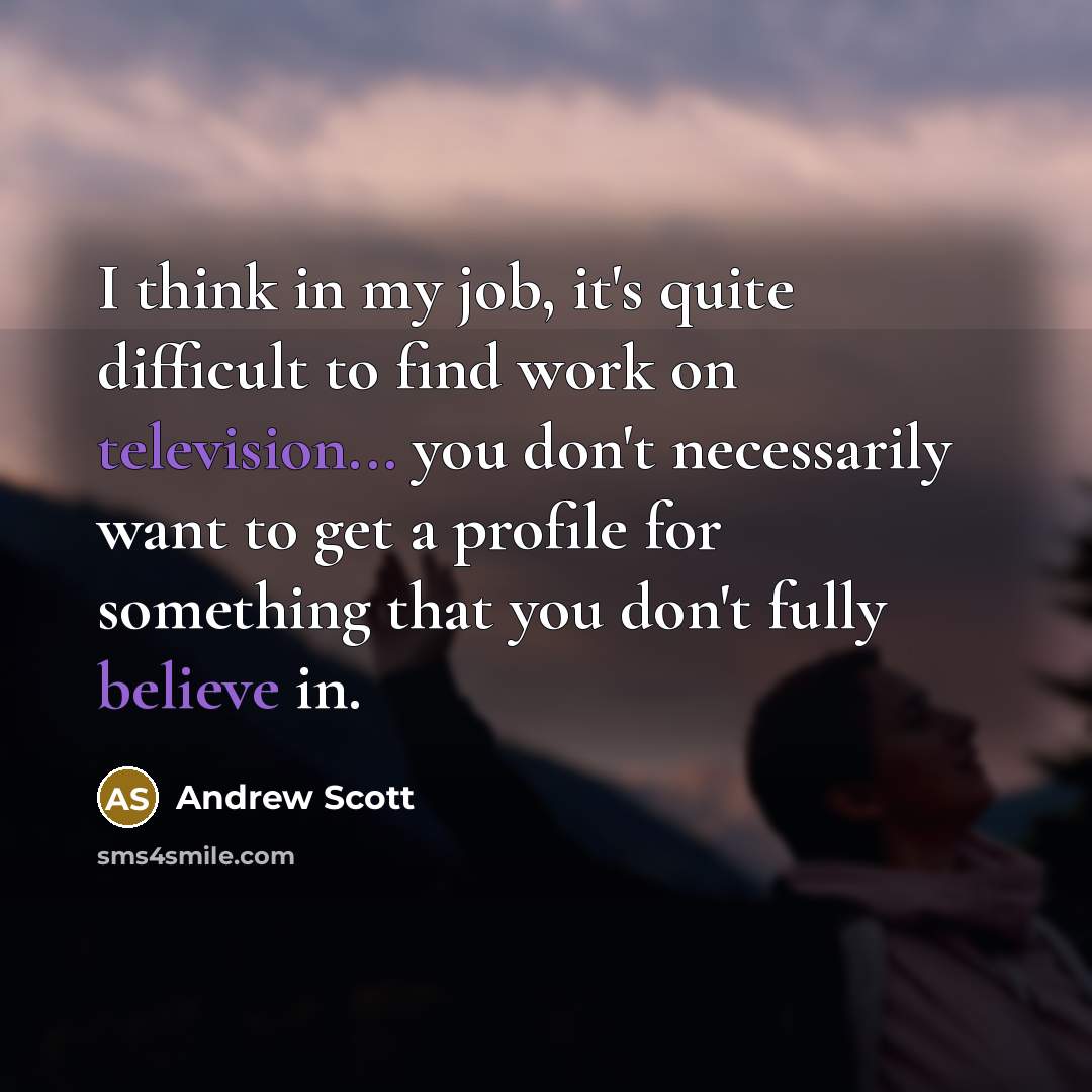 “I think in my job, it's quite difficult to find work on television... you don't necessarily want to get a profile for something that you don't fully believe in.” quote by Andrew Scott
