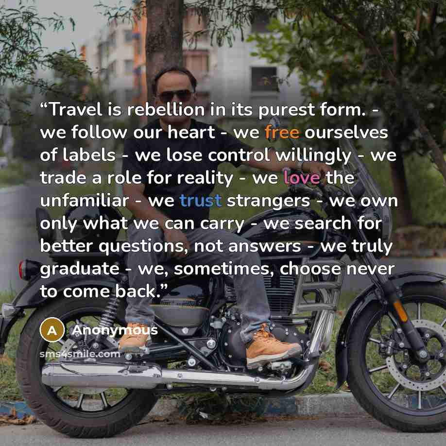 “Travel is rebellion in its purest form. - we follow our heart - we free ourselves of labels - we lose control willingly - we trade a role for reality - we love the unfamiliar - we trust strangers - we own only what we can carry - we search for better questions, not answers - we truly graduate…” quote by Anonymous