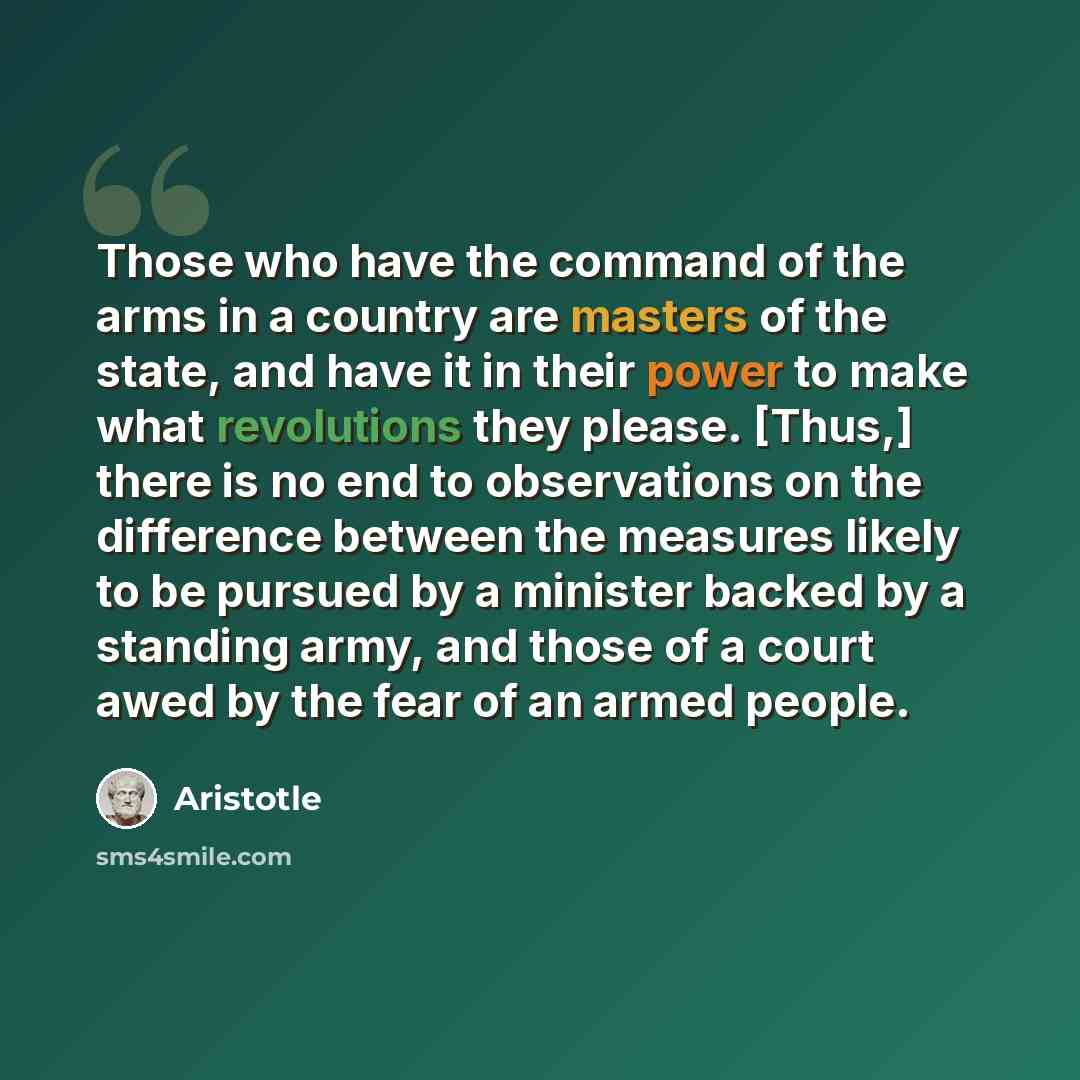“Those who have the command of the arms in a country are masters of the state, and have it in their power to make what revolutions they please. [Thus,] there is no end to observations on the difference between the measures likely to be pursued by a minister backed by a standing army, and those of a…” quote by Aristotle