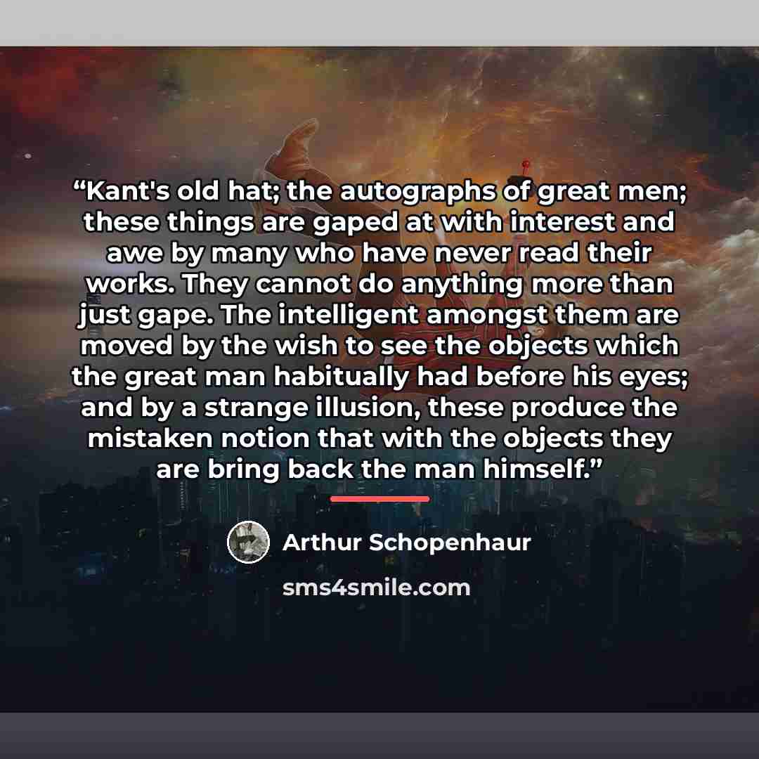 “Kant's old hat; the autographs of great men; these things are gaped at with interest and awe by many who have never read their works. They cannot do anything more than just gape. The intelligent amongst them are moved by the wish to see the objects which the great man habitually had before his…” quote by Arthur Schopenhaur