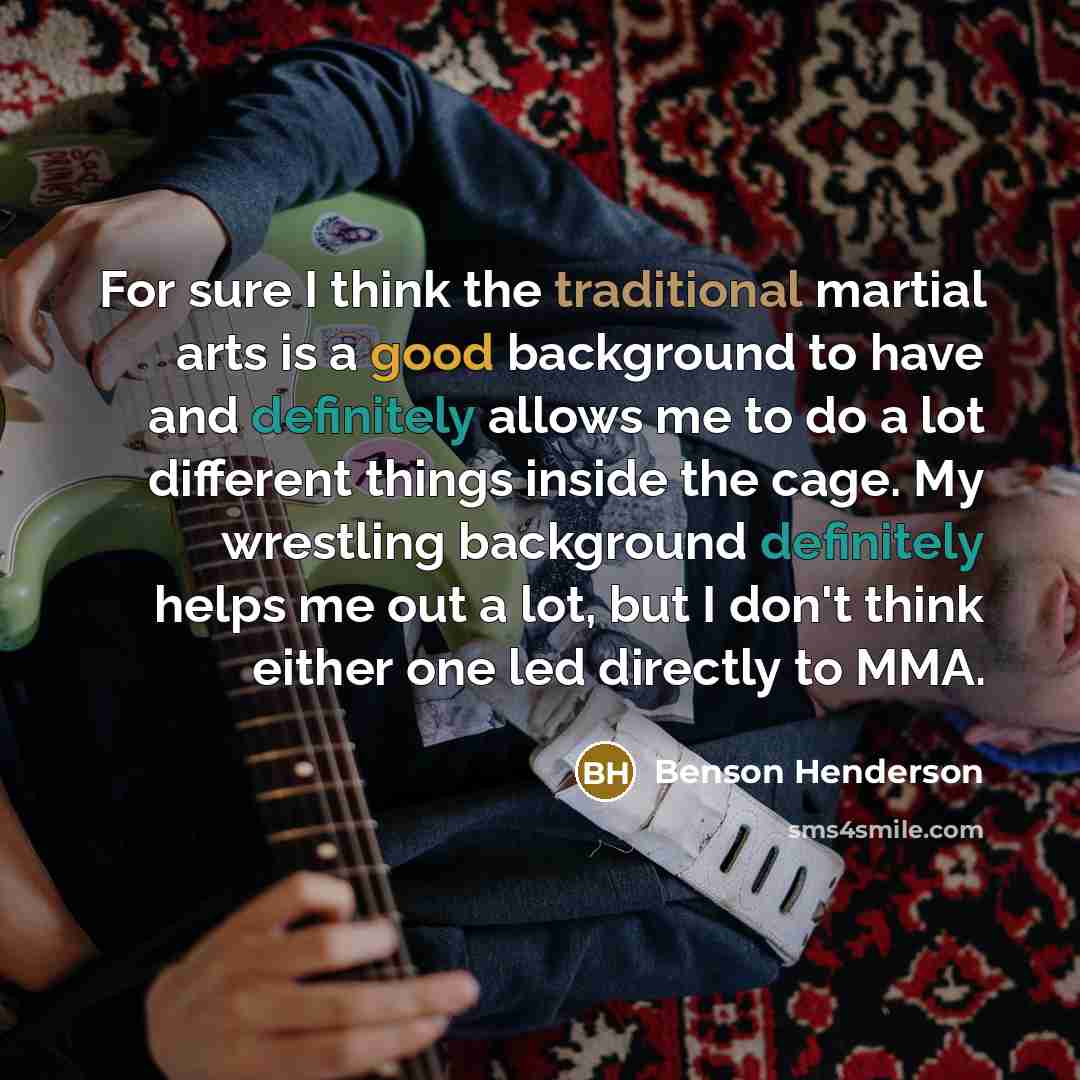 “For sure I think the traditional martial arts is a good background to have and definitely allows me to do a lot different things inside the cage. My wrestling background definitely helps me out a lot, but I don't think either one led directly to MMA.” quote by Benson Henderson