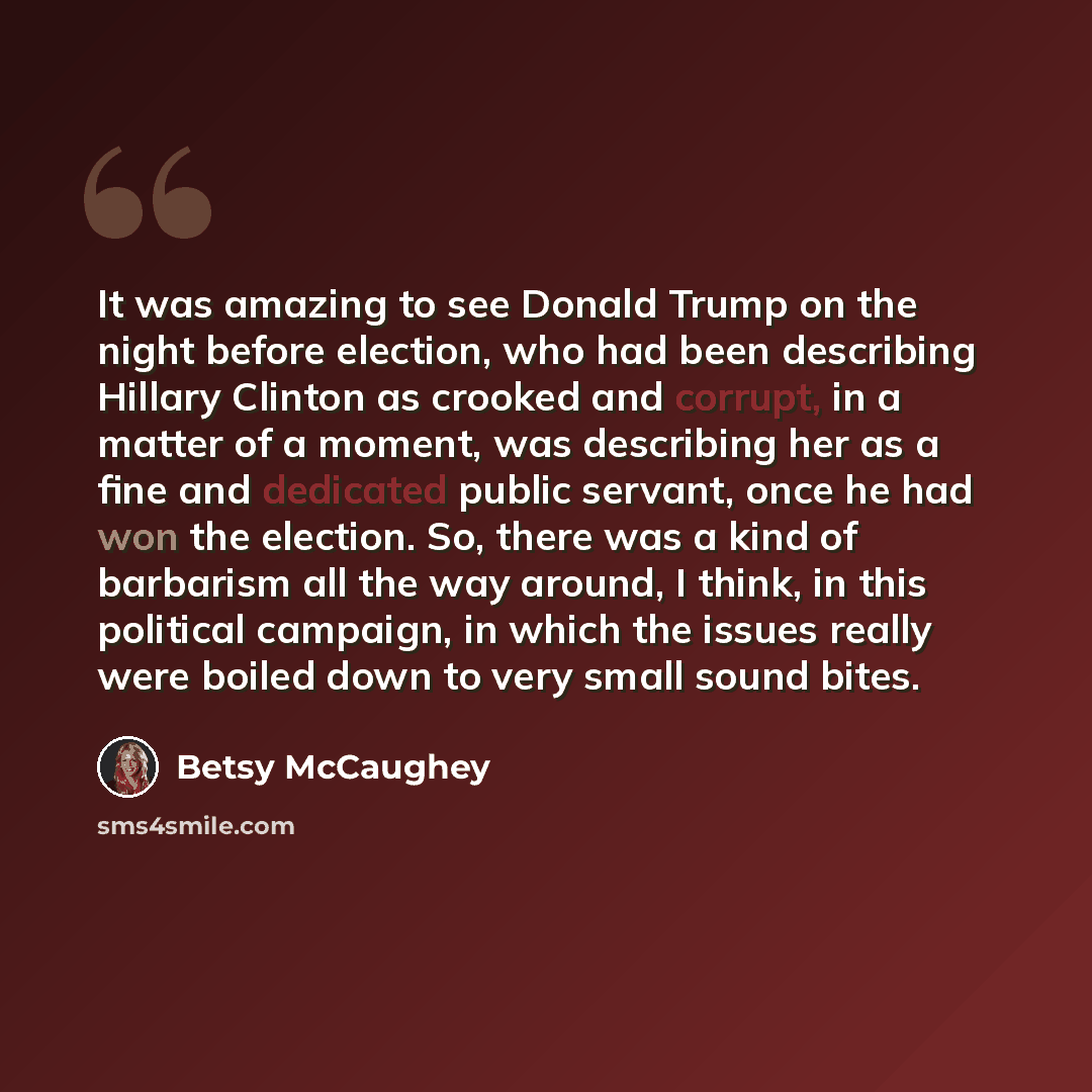 “It was amazing to see Donald Trump on the night before election, who had been describing Hillary Clinton as crooked and corrupt, in a matter of a moment, was describing her as a fine and dedicated public servant, once he had won the election. So, there was a kind of barbarism all the way around, I…” quote by Betsy McCaughey