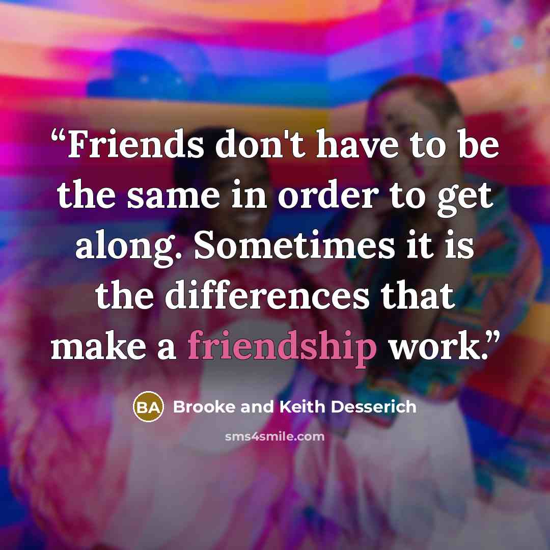 “Friends don't have to be the same in order to get along. Sometimes it is the differences that make a friendship work.” quote by Brooke and Keith Desserich