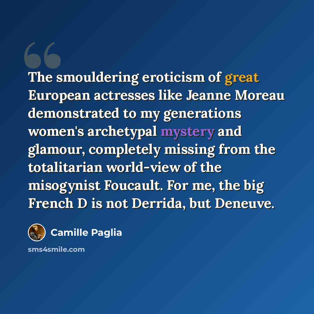 “The smouldering eroticism of great European actresses like Jeanne Moreau demonstrated to my generations women's archetypal mystery and glamour, completely missing from the totalitarian world-view of the misogynist Foucault. For me, the big French D is not Derrida, but Deneuve.” quote by Camille Paglia