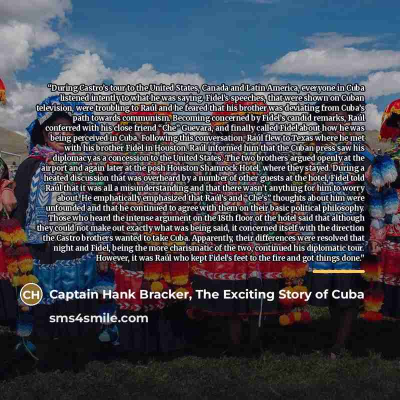 “During Castro’s tour to the United States, Canada and Latin America, everyone in Cuba listened intently to what he was saying. Fidel’s speeches, that were shown on Cuban television, were troubling to Raúl and he feared that his brother was deviating from Cuba’s path towards communism. Becoming…” quote by Captain Hank Bracker, The Exciting Story of Cuba