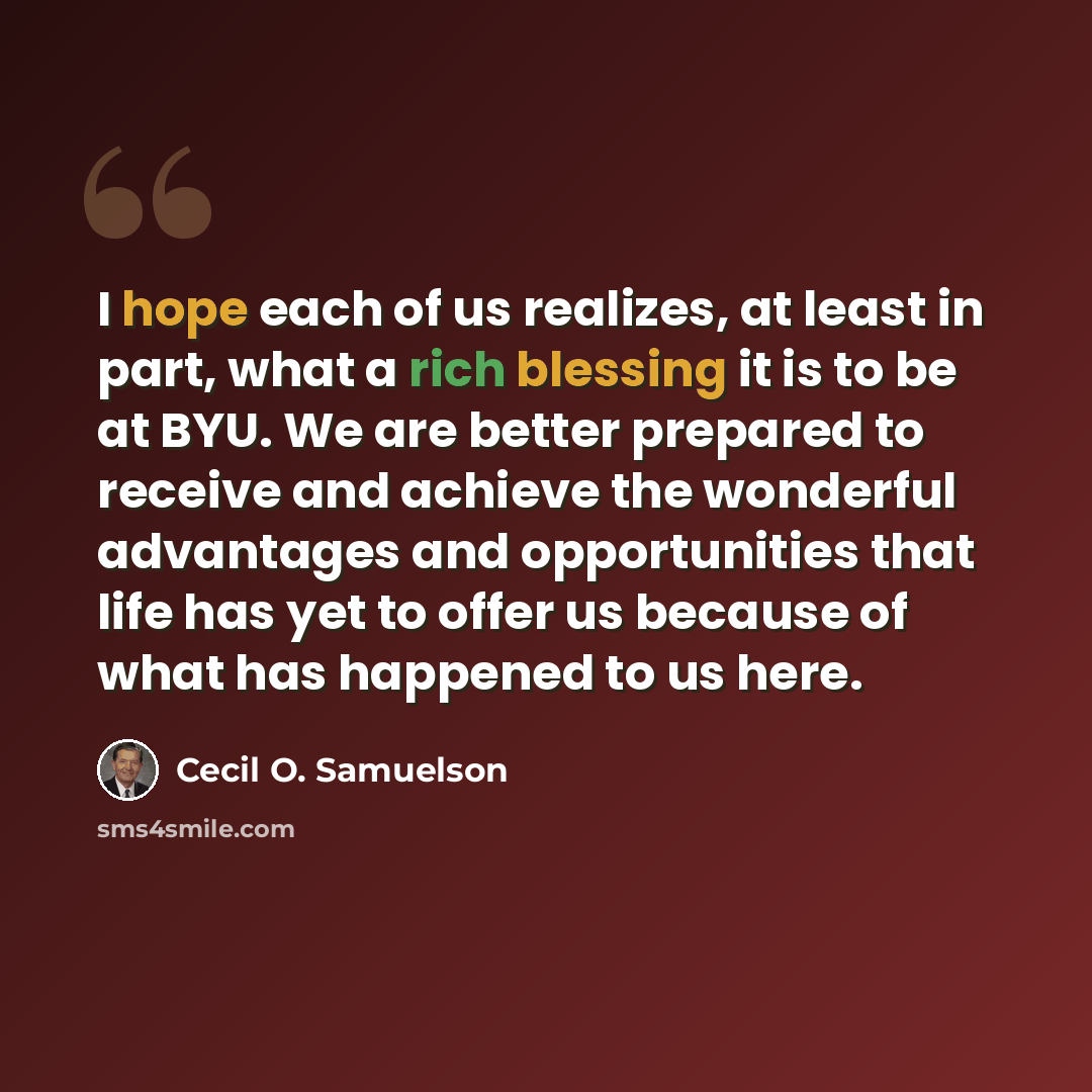 “I hope each of us realizes, at least in part, what a rich blessing it is to be at BYU. We are better prepared to receive and achieve the wonderful advantages and opportunities that life has yet to offer us because of what has happened to us here.” quote by Cecil O. Samuelson