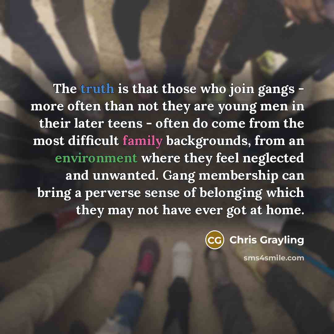 “The truth is that those who join gangs - more often than not they are young men in their later teens - often do come from the most difficult family backgrounds, from an environment where they feel neglected and unwanted. Gang membership can bring a perverse sense of belonging which they may not…” quote by Chris Grayling